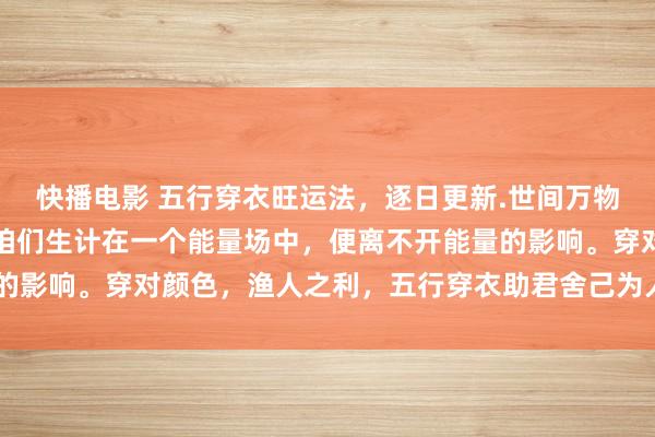 快播电影 五行穿衣旺运法，逐日更新.世间万物齐有能量，颜色也有。咱们生计在一个能量场中，便离不开能量的影响。穿对颜色，渔人之利，五行穿衣助君舍己为人。​​​​​