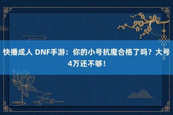 快播成人 DNF手游：你的小号抗魔合格了吗？大号4万还不够！