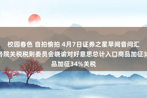 校园春色 自拍偷拍 4月7日证券之星早间音问汇总：国务院关税税则委员会晓谕对好意思总计入口商品加征34%关税