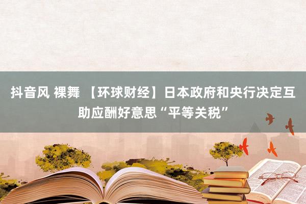 抖音风 裸舞 【环球财经】日本政府和央行决定互助应酬好意思“平等关税”