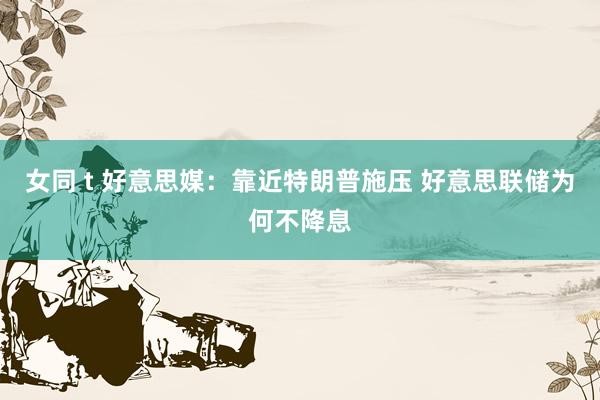 女同 t 好意思媒：靠近特朗普施压 好意思联储为何不降息