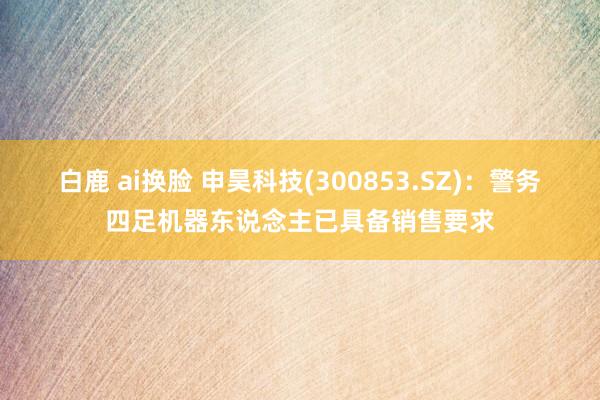 白鹿 ai换脸 申昊科技(300853.SZ)：警务四足机器东说念主已具备销售要求