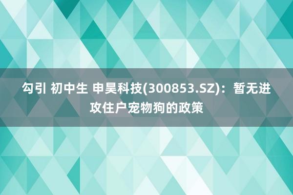 勾引 初中生 申昊科技(300853.SZ)：暂无进攻住户宠物狗的政策