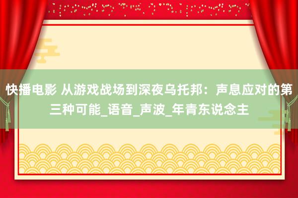 快播电影 从游戏战场到深夜乌托邦：声息应对的第三种可能_语音_声波_年青东说念主