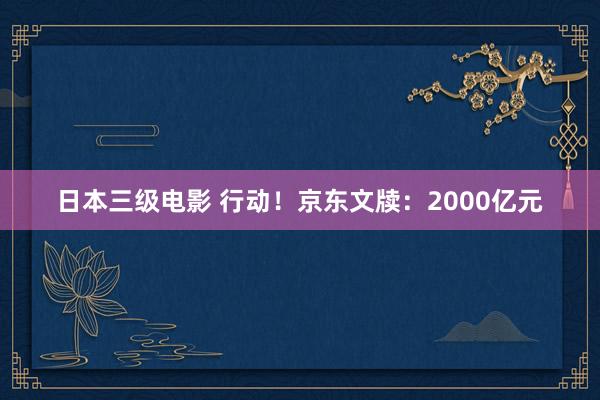 日本三级电影 行动！京东文牍：2000亿元
