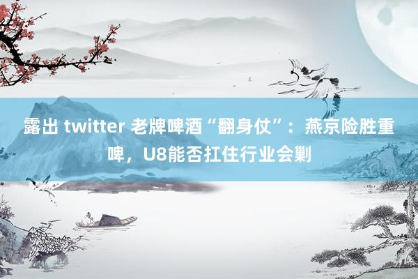 露出 twitter 老牌啤酒“翻身仗”：燕京险胜重啤，U8能否扛住行业会剿