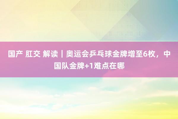 国产 肛交 解读｜奥运会乒乓球金牌增至6枚，中国队金牌+1难点在哪
