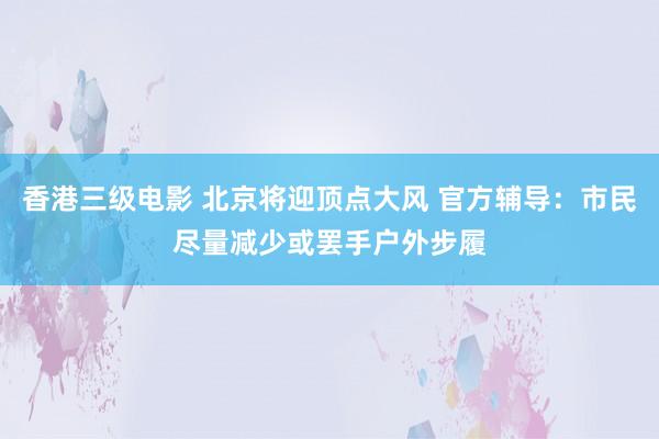 香港三级电影 北京将迎顶点大风 官方辅导：市民尽量减少或罢手户外步履