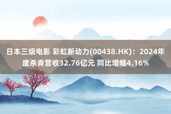 日本三级电影 彩虹新动力(00438.HK)：2024年度杀青营收32.76亿元 同比增幅4.16%