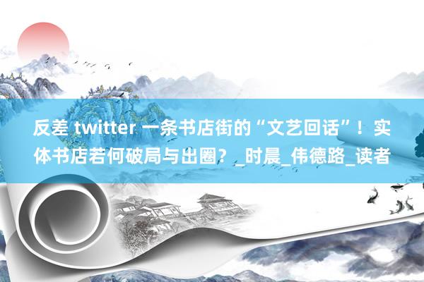 反差 twitter 一条书店街的“文艺回话”！实体书店若何破局与出圈？_时晨_伟德路_读者