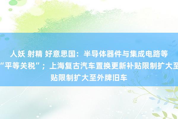 人妖 射精 好意思国：半导体器件与集成电路等商品免征“平等关税”；上海复古汽车置换更新补贴限制扩大至外牌旧车