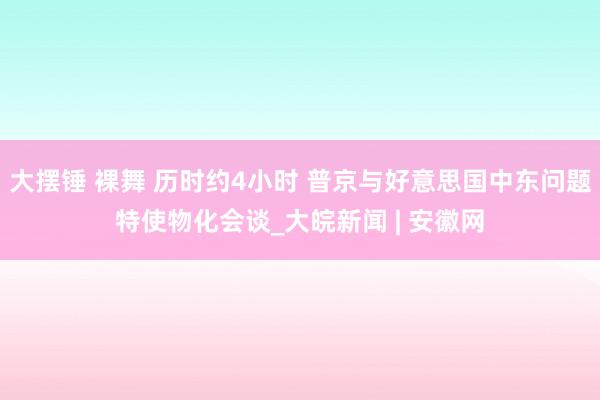 大摆锤 裸舞 历时约4小时 普京与好意思国中东问题特使物化会谈_大皖新闻 | 安徽网