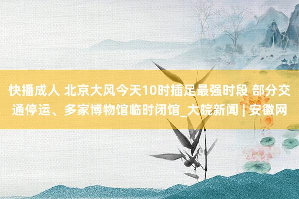 快播成人 北京大风今天10时插足最强时段 部分交通停运、多家博物馆临时闭馆_大皖新闻 | 安徽网