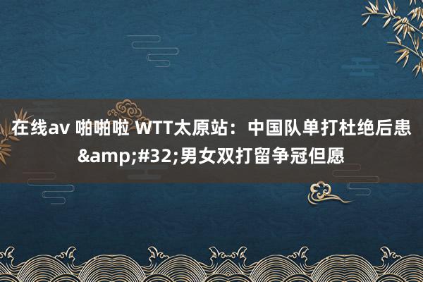 在线av 啪啪啦 WTT太原站：中国队单打杜绝后患&#32;男女双打留争冠但愿