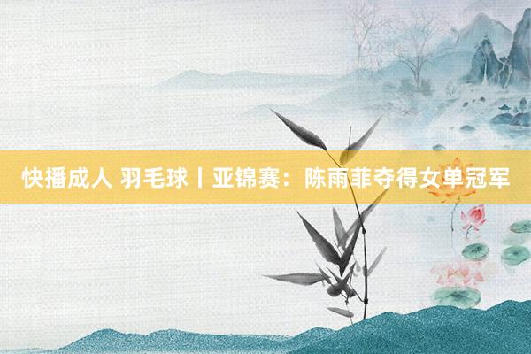 快播成人 羽毛球丨亚锦赛：陈雨菲夺得女单冠军