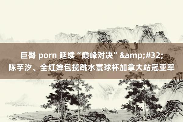 巨臀 porn 延续“巅峰对决”&#32;陈芋汐、全红婵包揽跳水寰球杯加拿大站冠亚军