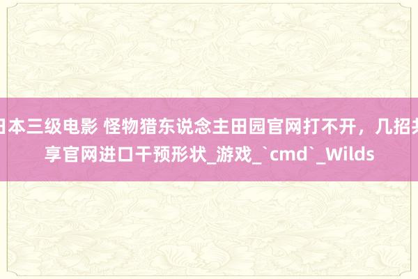 日本三级电影 怪物猎东说念主田园官网打不开，几招共享官网进口干预形状_游戏_`cmd`_Wilds