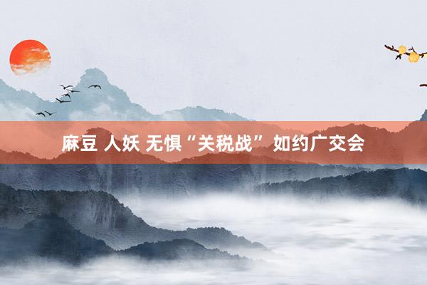 麻豆 人妖 无惧“关税战” 如约广交会