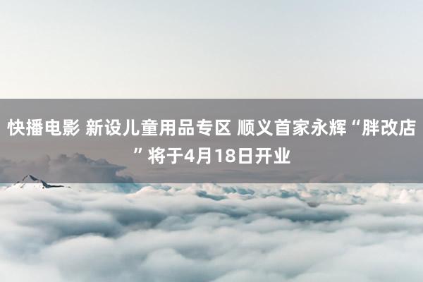 快播电影 新设儿童用品专区 顺义首家永辉“胖改店”将于4月18日开业