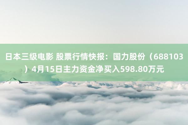 日本三级电影 股票行情快报：国力股份（688103）4月15日主力资金净买入598.80万元