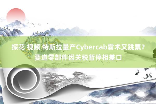 探花 视频 特斯拉量产Cybercab霸术又跳票？要道零部件因关税暂停相差口