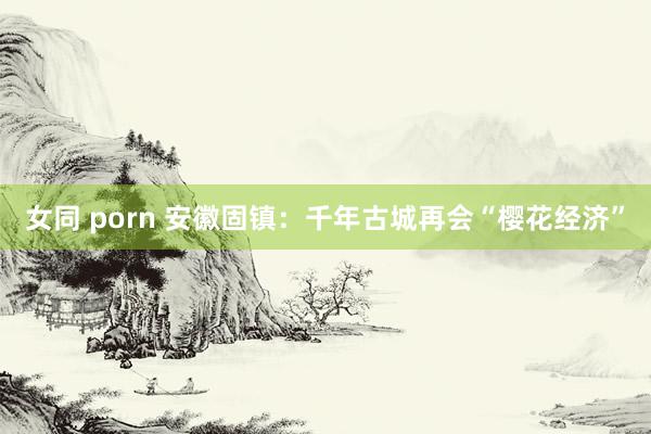 女同 porn 安徽固镇：千年古城再会“樱花经济”