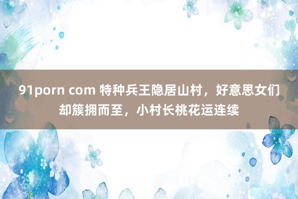 91porn com 特种兵王隐居山村，好意思女们却簇拥而至，小村长桃花运连续