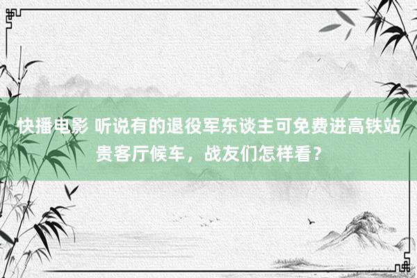 快播电影 听说有的退役军东谈主可免费进高铁站贵客厅候车，战友们怎样看？