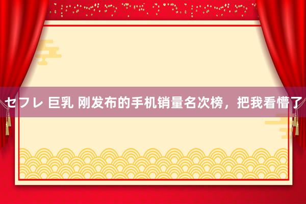 セフレ 巨乳 刚发布的手机销量名次榜，把我看懵了