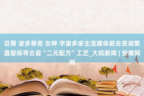 巨臀 波多黎各 女神 宇宙多家主流媒体前去芜湖繁昌窑探寻古瓷“二元配方”工艺_大皖新闻 | 安徽网