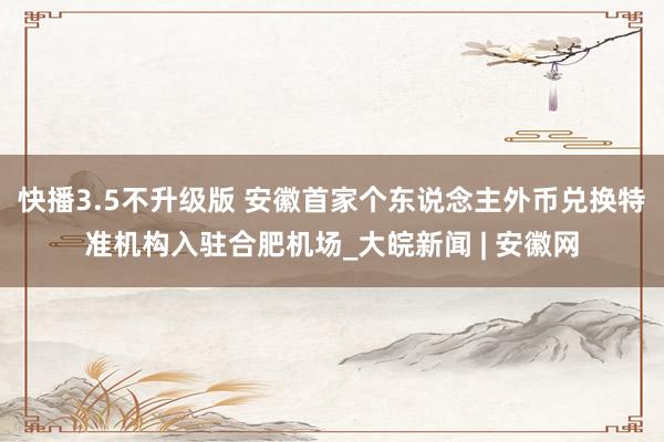 快播3.5不升级版 安徽首家个东说念主外币兑换特准机构入驻合肥机场_大皖新闻 | 安徽网