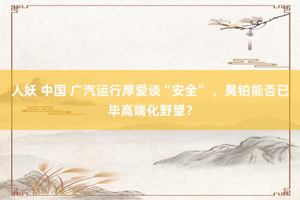 人妖 中国 广汽运行厚爱谈“安全” ，昊铂能否已毕高端化野望？