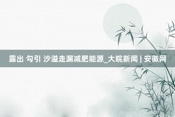 露出 勾引 沙溢走漏减肥能源_大皖新闻 | 安徽网