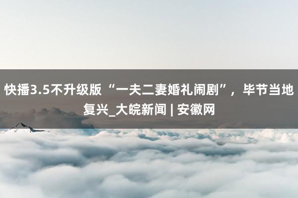 快播3.5不升级版 “一夫二妻婚礼闹剧”，毕节当地复兴_大皖新闻 | 安徽网