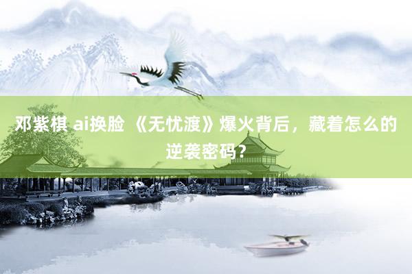 邓紫棋 ai换脸 《无忧渡》爆火背后，藏着怎么的逆袭密码？