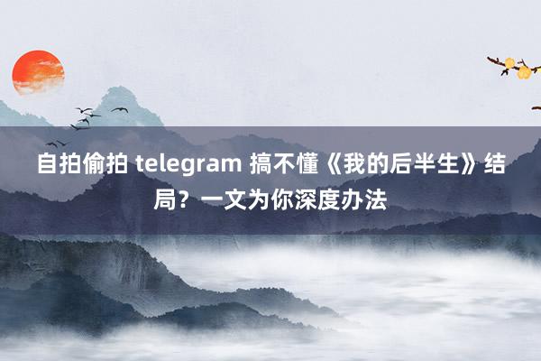 自拍偷拍 telegram 搞不懂《我的后半生》结局？一文为你深度办法
