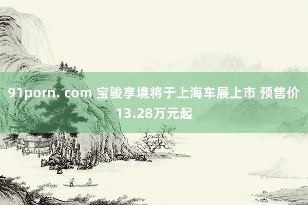 91porn. com 宝骏享境将于上海车展上市 预售价13.28万元起