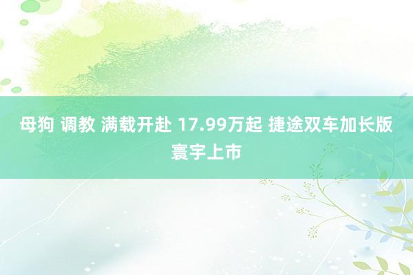母狗 调教 满载开赴 17.99万起 捷途双车加长版寰宇上市