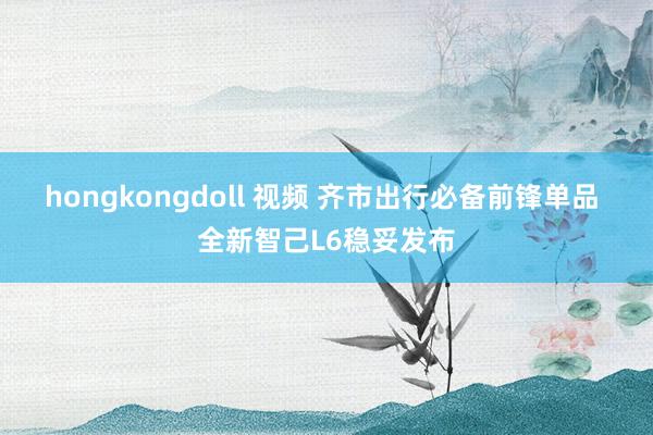 hongkongdoll 视频 齐市出行必备前锋单品 全新智己L6稳妥发布