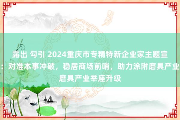 露出 勾引 2024重庆市专精特新企业家主题宣传｜郭炯：对准本事冲破，稳居商场前哨，助力涂附磨具产业举座升级
