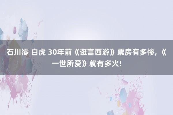 石川澪 白虎 30年前《诳言西游》票房有多惨， 《一世所爱》就有多火!