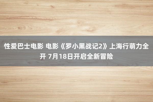 性爱巴士电影 电影《罗小黑战记2》上海行萌力全开 7月18日开启全新冒险