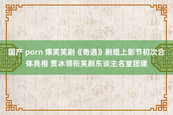 国产 porn 爆笑笑剧《奇遇》剧组上影节初次合体亮相 贾冰领衔笑剧东谈主名堂团建